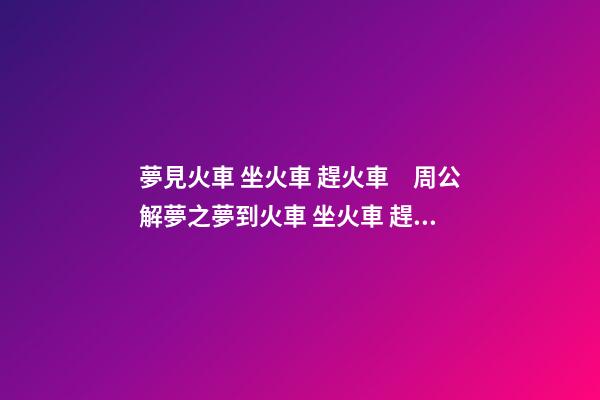 夢見火車 坐火車 趕火車　周公解夢之夢到火車 坐火車 趕火車
